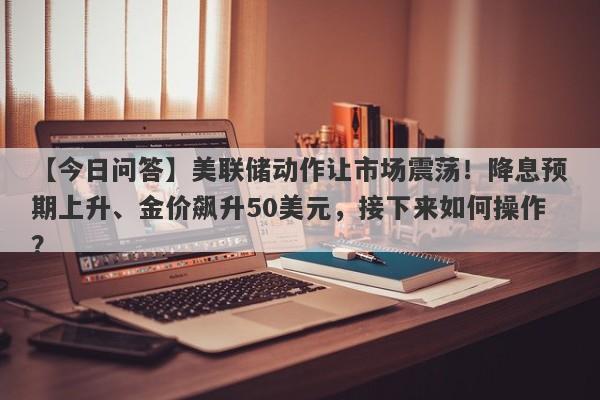 美联储动作让市场震荡！降息预期上升、金价飙升50美元，接下来如何操作？