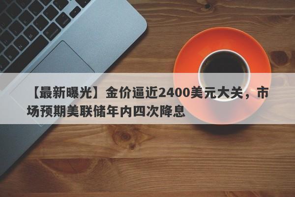 金价逼近2400美元大关，市场预期美联储年内四次降息