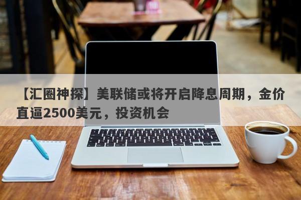 美联储或将开启降息周期，金价直逼2500美元，投资机会