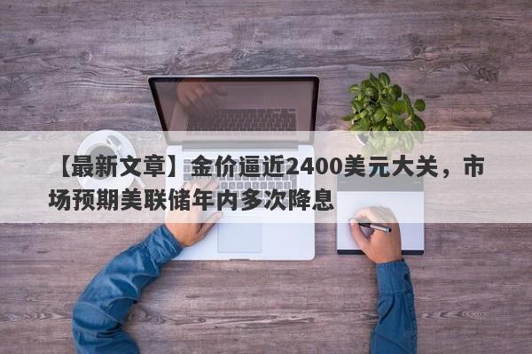 金价逼近2400美元大关，市场预期美联储年内多次降息