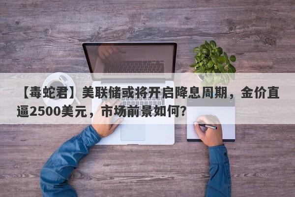 美联储或将开启降息周期，金价直逼2500美元，市场前景如何？