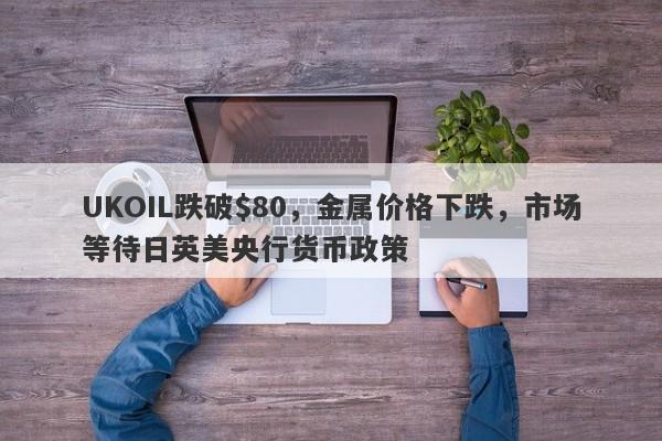 UKOIL跌破$80，金属价格下跌，市场等待日英美央行货币政策