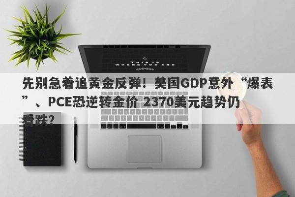 先别急着追黄金反弹！美国GDP意外“爆表”、PCE恐逆转金价 2370美元趋势仍看跌？