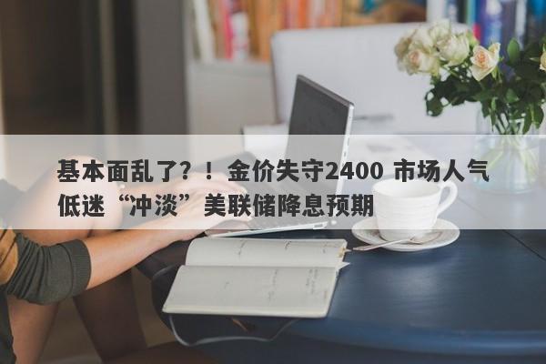 基本面乱了？！金价失守2400 市场人气低迷“冲淡”美联储降息预期