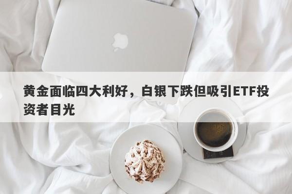 黄金面临四大利好，白银下跌但吸引ETF投资者目光 