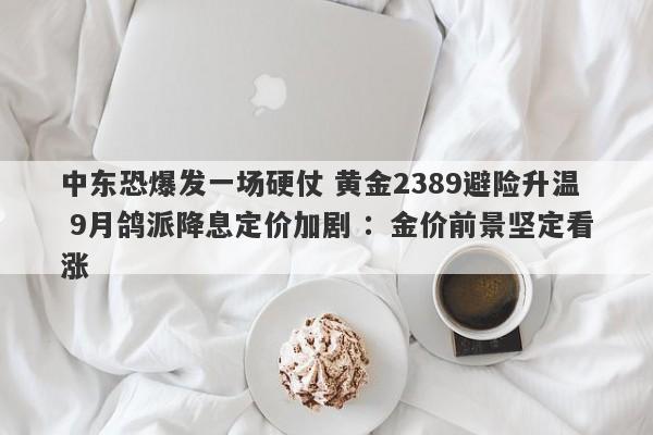 中东恐爆发一场硬仗 黄金2389避险升温 9月鸽派降息定价加剧 ：金价前景坚定看涨