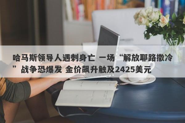 哈马斯领导人遇刺身亡 一场“解放耶路撒冷”战争恐爆发 金价飙升触及2425美元