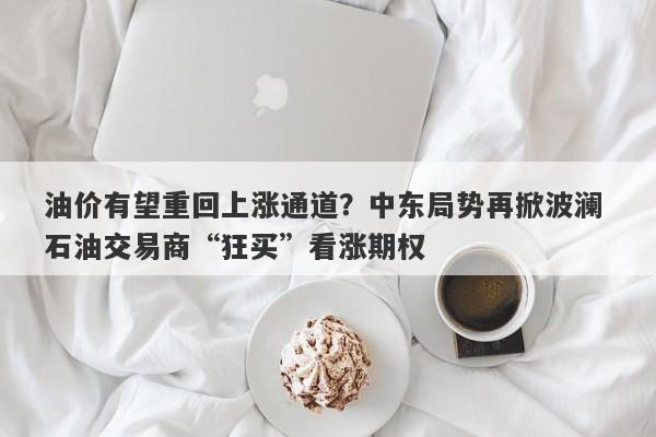 油价有望重回上涨通道？中东局势再掀波澜 石油交易商“狂买”看涨期权