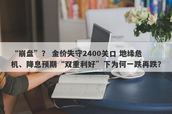 “崩盘”？ 金价失守2400关口 地缘危机、降息预期“双重利好”下为何一跌再跌？