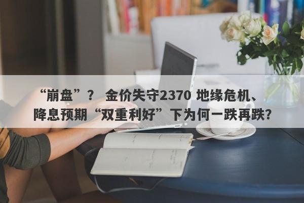 “崩盘”？ 金价失守2370 地缘危机、降息预期“双重利好”下为何一跌再跌？