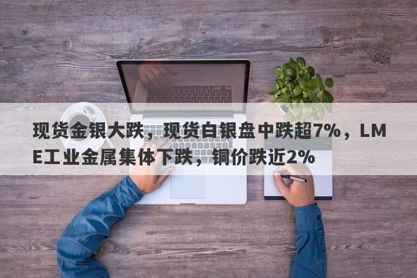 现货金银大跌，现货白银盘中跌超7%，LME工业金属集体下跌，铜价跌近2%