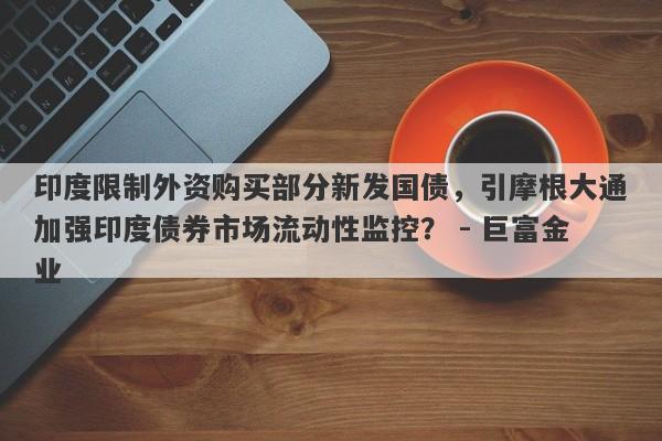 印度限制外资购买部分新发国债，引摩根大通加强印度债券市场流动性监控？ - 巨富金业