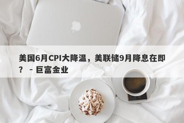 美国6月CPI大降温，美联储9月降息在即？ - 巨富金业