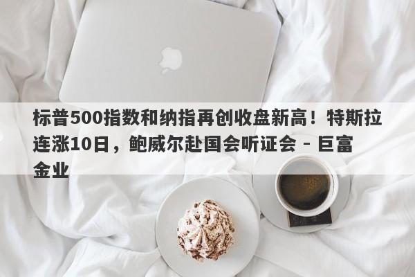 标普500指数和纳指再创收盘新高！特斯拉连涨10日，鲍威尔赴国会听证会 - 巨富金业