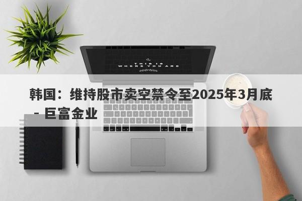 韩国：维持股市卖空禁令至2025年3月底 - 巨富金业