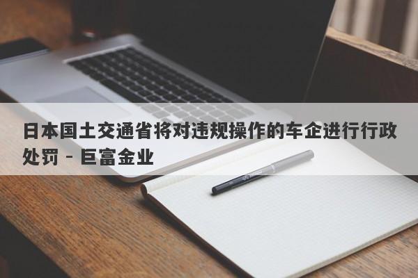 日本国土交通省将对违规操作的车企进行行政处罚 - 巨富金业