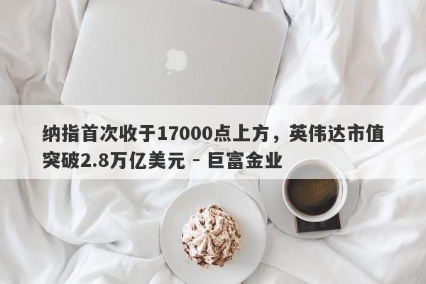 纳指首次收于17000点上方，英伟达市值突破2.8万亿美元 - 巨富金业