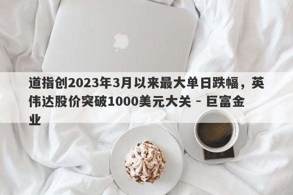 道指创2023年3月以来最大单日跌幅，英伟达股价突破1000美元大关 - 巨富金业