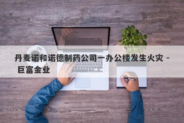 丹麦诺和诺德制药公司一办公楼发生火灾 - 巨富金业