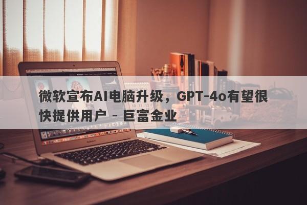 微软宣布AI电脑升级，GPT-4o有望很快提供用户 - 巨富金业