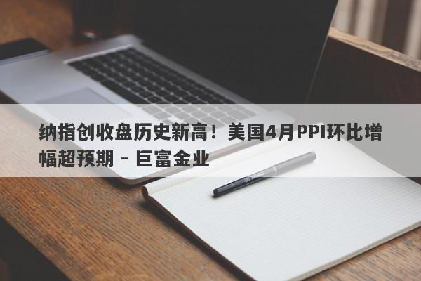 纳指创收盘历史新高！美国4月PPI环比增幅超预期 - 巨富金业