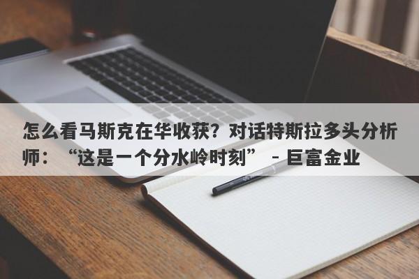 怎么看马斯克在华收获？对话特斯拉多头分析师：“这是一个分水岭时刻” - 巨富金业