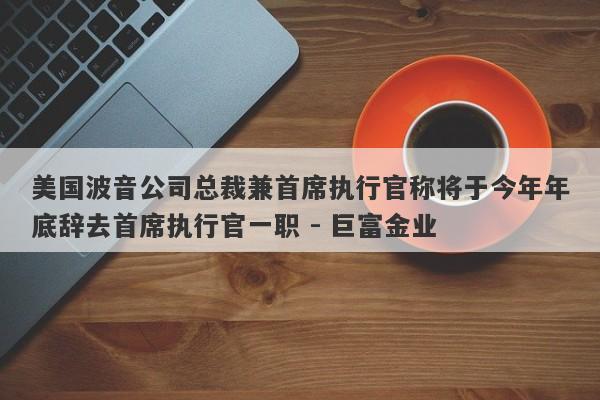 美国波音公司总裁兼首席执行官称将于今年年底辞去首席执行官一职 - 巨富金业