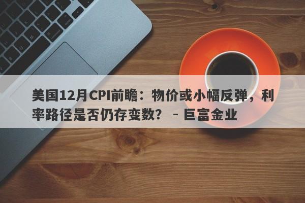 美国12月CPI前瞻：物价或小幅反弹，利率路径是否仍存变数？ - 巨富金业