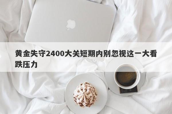 黄金失守2400大关短期内别忽视这一大看跌压力