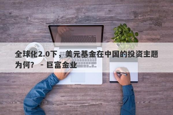 全球化2.0下，美元基金在中国的投资主题为何？ - 巨富金业