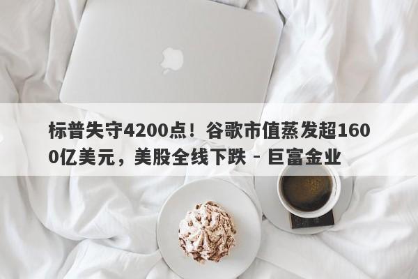 标普失守4200点！谷歌市值蒸发超1600亿美元，美股全线下跌 - 巨富金业