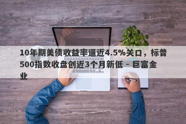 10年期美债收益率逼近4.5%关口，标普500指数收盘创近3个月新低 - 巨富金业