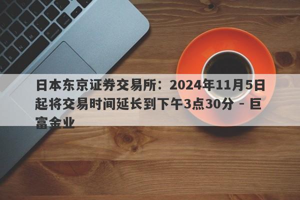 日本东京证券交易所：2024年11月5日起将交易时间延长到下午3点30分 - 巨富金业