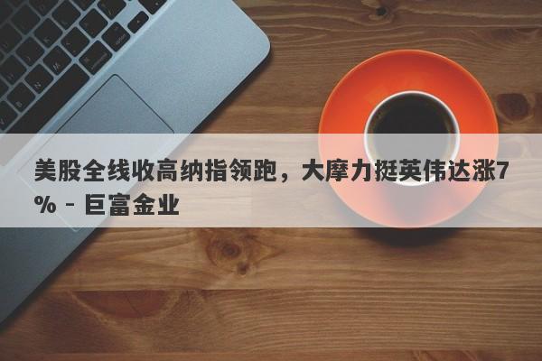 美股全线收高纳指领跑，大摩力挺英伟达涨7% - 巨富金业