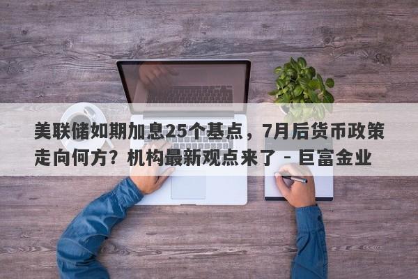 美联储如期加息25个基点，7月后货币政策走向何方？机构最新观点来了 - 巨富金业