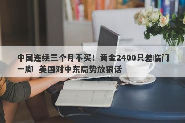 中国连续三个月不买！黄金2400只差临门一脚  美国对中东局势放狠话