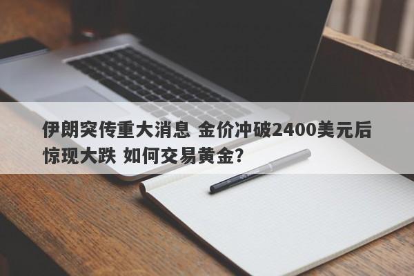 伊朗突传重大消息 金价冲破2400美元后惊现大跌 如何交易黄金？