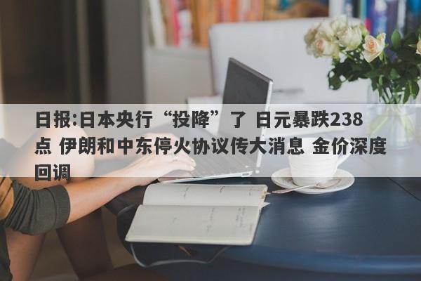 日报:日本央行“投降”了 日元暴跌238点 伊朗和中东停火协议传大消息 金价深度回调