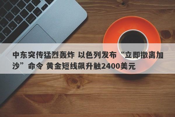 中东突传猛烈轰炸 以色列发布“立即撤离加沙”命令 黄金短线飙升触2400美元