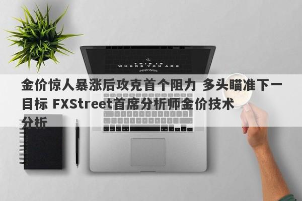 金价惊人暴涨后攻克首个阻力 多头瞄准下一目标 FXStreet首席分析师金价技术分析