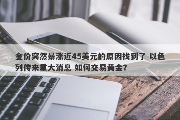 金价突然暴涨近45美元的原因找到了 以色列传来重大消息 如何交易黄金？