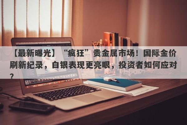 “疯狂”贵金属市场！国际金价刷新纪录，白银表现更亮眼，投资者如何应对？