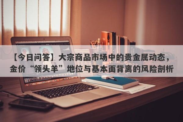 【今日问答】大宗商品市场中的贵金属动态，金价“领头羊”地位与基本面背离的风险剖析