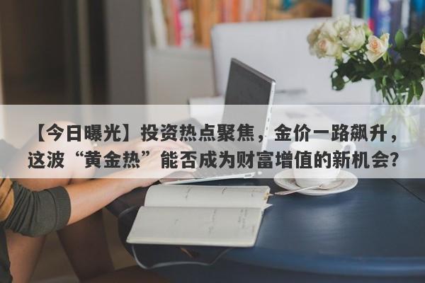 【今日曝光】投资热点聚焦，金价一路飙升，这波“黄金热”能否成为财富增值的新机会？