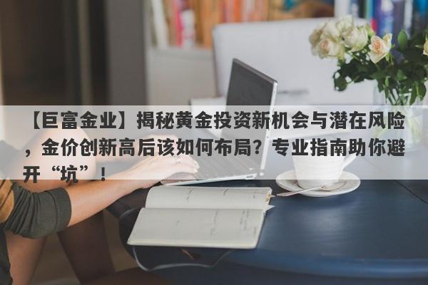 揭秘黄金投资新机会与潜在风险，金价创新高后该如何布局？专业指南助你避开“坑”！