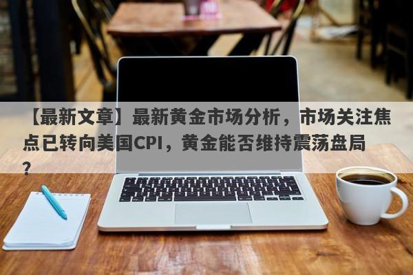 最新黄金市场分析，市场关注焦点已转向美国CPI，黄金能否维持震荡盘局？