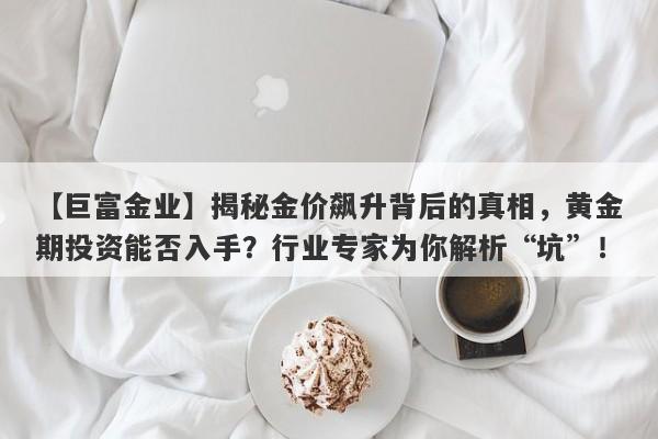 揭秘金价飙升背后的真相，黄金期投资能否入手？行业专家为你解析“坑”！