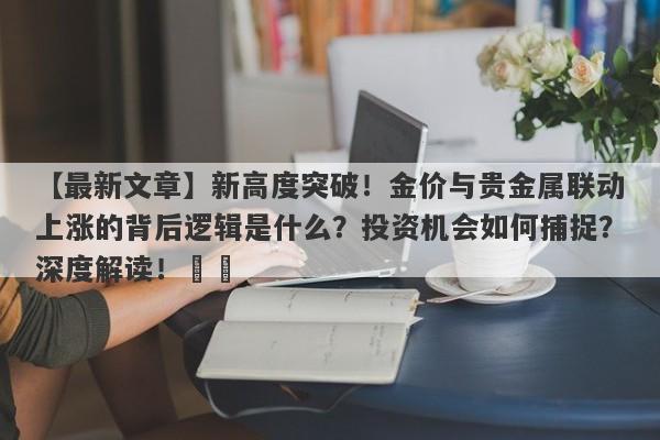 【最新文章】新高度突破！金价与贵金属联动上涨的背后逻辑是什么？投资机会如何捕捉？深度解读！​​