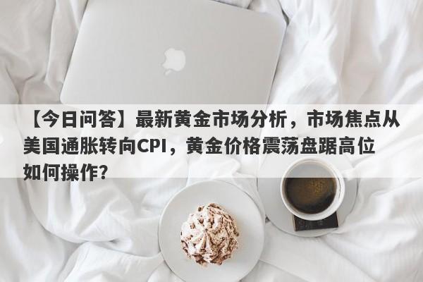 最新黄金市场分析，市场焦点从美国通胀转向CPI，黄金价格震荡盘踞高位如何操作？