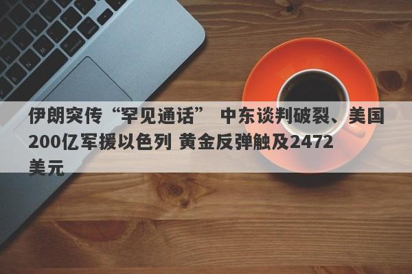 伊朗突传“罕见通话” 中东谈判破裂、美国200亿军援以色列 黄金反弹触及2472美元